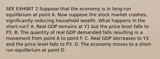 SEE EXHIBIT 2 Suppose that the economy is in long-run equilibrium at point A. Now suppose the stock market crashes, significantly reducing household wealth. What happens in the short-run? A. Real GDP remains at Y1 but the price level falls to P3. B. The quantity of real GDP demanded falls resulting in a movement from point A to point F. C. Real GDP decreases to Y3 and the price level falls to P3. D. The economy moves to a short-run equilibrium at point D.