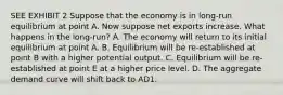 SEE EXHIBIT 2 Suppose that the economy is in long-run equilibrium at point A. Now suppose net exports increase. What happens in the long-run? A. The economy will return to its initial equilibrium at point A. B. Equilibrium will be re-established at point B with a higher potential output. C. Equilibrium will be re-established at point E at a higher price level. D. The aggregate demand curve will shift back to AD1.