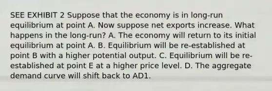 SEE EXHIBIT 2 Suppose that the economy is in long-run equilibrium at point A. Now suppose net exports increase. What happens in the long-run? A. The economy will return to its initial equilibrium at point A. B. Equilibrium will be re-established at point B with a higher potential output. C. Equilibrium will be re-established at point E at a higher price level. D. The aggregate demand curve will shift back to AD1.