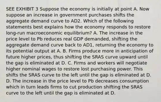 SEE EXHIBIT 3 Suppose the economy is initially at point A. Now suppose an increase in government purchases shifts the aggregate demand curve to AD2. Which of the following statements best explains how the economy responds to restore long-run macroeconomic equilibrium? A. The increase in the price level to Pb reduces real GDP demanded, shifting the aggregate demand curve back to AD1, returning the economy to its potential output at A. B. Firms produce more in anticipation of future higher prices, thus shifting the SRAS curve upward until the gap is eliminated at D. C. Firms and workers will negotiate higher nominal wages to restore lost purchasing power. This shifts the SRAS curve to the left until the gap is eliminated at D. D. The increase in the price level to Pb decreases consumption which in turn leads firms to cut production shifting the SRAS curve to the left until the gap is eliminated at D.