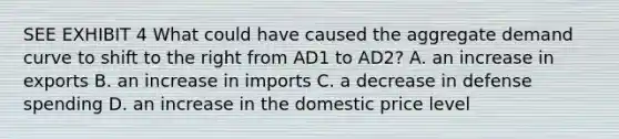 SEE EXHIBIT 4 What could have caused the aggregate demand curve to shift to the right from AD1 to AD2? A. an increase in exports B. an increase in imports C. a decrease in defense spending D. an increase in the domestic price level