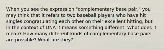 When you see the expression "complementary base pair," you may think that it refers to two baseball players who have hit singles congratulating each other on their excellent hitting, but in the context of DNA it means something different. What does it mean? How many different kinds of complementary base pairs are possible? What are they?