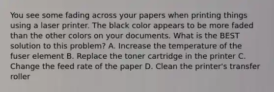 You see some fading across your papers when printing things using a laser printer. The black color appears to be more faded than the other colors on your documents. What is the BEST solution to this problem? A. Increase the temperature of the fuser element B. Replace the toner cartridge in the printer C. Change the feed rate of the paper D. Clean the printer's transfer roller