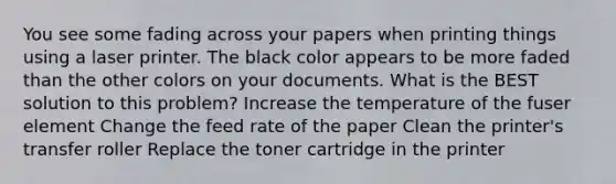 You see some fading across your papers when printing things using a laser printer. The black color appears to be more faded than the other colors on your documents. What is the BEST solution to this problem? Increase the temperature of the fuser element Change the feed rate of the paper Clean the printer's transfer roller Replace the toner cartridge in the printer