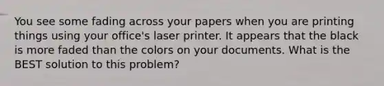 You see some fading across your papers when you are printing things using your office's laser printer. It appears that the black is more faded than the colors on your documents. What is the BEST solution to this problem?