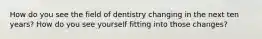 How do you see the field of dentistry changing in the next ten years? How do you see yourself fitting into those changes?