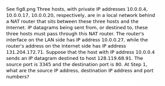 See fig8.png Three hosts, with private IP addresses 10.0.0.4, 10.0.0.17, 10.0.0.20, respectively, are in a local network behind a NAT router that sits between these three hosts and the Internet. IP datagrams being sent from, or destined to, these three hosts must pass through this NAT router. The router's interface on the LAN side has IP address 10.0.0.27, while the router's address on the Internet side has IP address 131.204.172.71. Suppose that the host with IP address 10.0.0.4 sends an IP datagram destined to host 128.119.68.91. The source port is 3345 and the destination port is 80. At Step 1, what are the source IP address, destination IP address and port numbers?