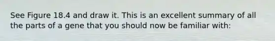 See Figure 18.4 and draw it. This is an excellent summary of all the parts of a gene that you should now be familiar with: