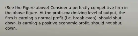 (See the Figure above) Consider a perfectly competitive firm in the above figure. At the profit-maximizing level of output, the firm is earning a normal profit (i.e. break even). should shut down. is earning a positive economic profit. should not shut down.