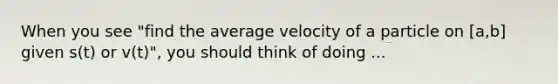 When you see "find the average velocity of a particle on [a,b] given s(t) or v(t)", you should think of doing ...