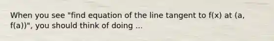 When you see "find equation of the line tangent to f(x) at (a, f(a))", you should think of doing ...