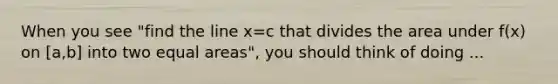 When you see "find the line x=c that divides the area under f(x) on [a,b] into two equal areas", you should think of doing ...