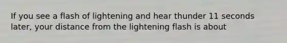 If you see a flash of lightening and hear thunder 11 seconds later, your distance from the lightening flash is about