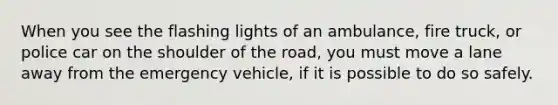 When you see the flashing lights of an ambulance, fire truck, or police car on the shoulder of the road, you must move a lane away from the emergency vehicle, if it is possible to do so safely.