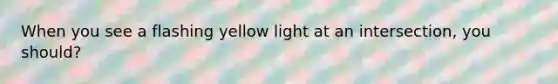 When you see a flashing yellow light at an intersection, you should?