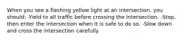 When you see a flashing yellow light at an intersection, you should: -Yield to all traffic before crossing the intersection. -Stop, then enter the intersection when it is safe to do so. -Slow down and cross the intersection carefully.