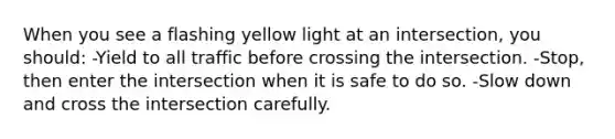 When you see a flashing yellow light at an intersection, you should: -Yield to all traffic before crossing the intersection. -Stop, then enter the intersection when it is safe to do so. -Slow down and cross the intersection carefully.