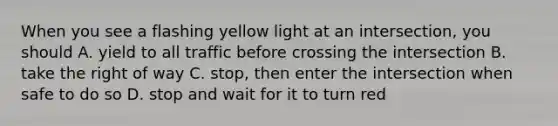 When you see a flashing yellow light at an intersection, you should A. yield to all traffic before crossing the intersection B. take the right of way C. stop, then enter the intersection when safe to do so D. stop and wait for it to turn red