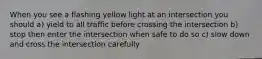 When you see a flashing yellow light at an intersection you should a) yield to all traffic before crossing the intersection b) stop then enter the intersection when safe to do so c) slow down and cross the intersection carefully