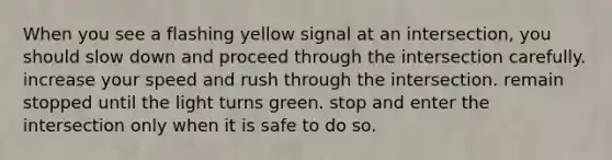 When you see a flashing yellow signal at an intersection, you should slow down and proceed through the intersection carefully. increase your speed and rush through the intersection. remain stopped until the light turns green. stop and enter the intersection only when it is safe to do so.