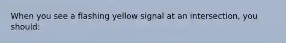 When you see a flashing yellow signal at an intersection, you should: