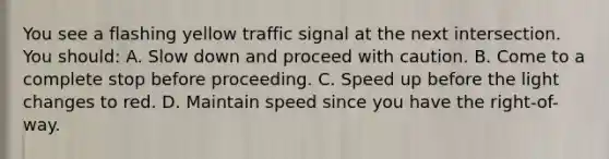 You see a flashing yellow traffic signal at the next intersection. You should: A. Slow down and proceed with caution. B. Come to a complete stop before proceeding. C. Speed up before the light changes to red. D. Maintain speed since you have the right-of-way.