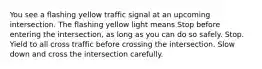 You see a flashing yellow traffic signal at an upcoming intersection. The flashing yellow light means Stop before entering the intersection, as long as you can do so safely. Stop. Yield to all cross traffic before crossing the intersection. Slow down and cross the intersection carefully.