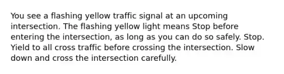 You see a flashing yellow traffic signal at an upcoming intersection. The flashing yellow light means Stop before entering the intersection, as long as you can do so safely. Stop. Yield to all cross traffic before crossing the intersection. Slow down and cross the intersection carefully.