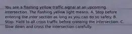 You see a flashing yellow traffic signal at an upcoming intersection. The flashing yellow light means: A. Stop before entering the inter section as long as you can do so safely. B. Stop. Yield to all cross traffic before crossing the intersection. C. Slow down and cross the intersection carefully.