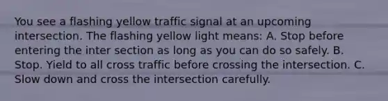 You see a flashing yellow traffic signal at an upcoming intersection. The flashing yellow light means: A. Stop before entering the inter section as long as you can do so safely. B. Stop. Yield to all cross traffic before crossing the intersection. C. Slow down and cross the intersection carefully.