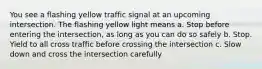 You see a flashing yellow traffic signal at an upcoming intersection. The flashing yellow light means a. Stop before entering the intersection, as long as you can do so safely b. Stop. Yield to all cross traffic before crossing the intersection c. Slow down and cross the intersection carefully