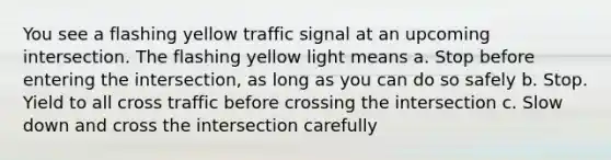 You see a flashing yellow traffic signal at an upcoming intersection. The flashing yellow light means a. Stop before entering the intersection, as long as you can do so safely b. Stop. Yield to all cross traffic before crossing the intersection c. Slow down and cross the intersection carefully