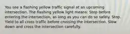 You see a flashing yellow traffic signal at an upcoming intersection. The flashing yellow light means: Stop before entering the intersection, as long as you can do so safely. Stop. Yield to all cross traffic before crossing the intersection. Slow down and cross the intersection carefully.