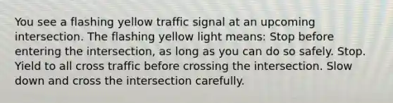 You see a flashing yellow traffic signal at an upcoming intersection. The flashing yellow light means: Stop before entering the intersection, as long as you can do so safely. Stop. Yield to all cross traffic before crossing the intersection. Slow down and cross the intersection carefully.