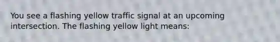 You see a flashing yellow traffic signal at an upcoming intersection. The flashing yellow light means: