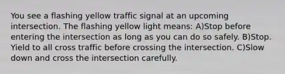 You see a flashing yellow traffic signal at an upcoming intersection. The flashing yellow light means: A)Stop before entering the intersection as long as you can do so safely. B)Stop. Yield to all cross traffic before crossing the intersection. C)Slow down and cross the intersection carefully.