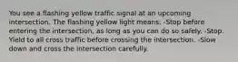 You see a flashing yellow traffic signal at an upcoming intersection. The flashing yellow light means: -Stop before entering the intersection, as long as you can do so safely. -Stop. Yield to all cross traffic before crossing the intersection. -Slow down and cross the intersection carefully.