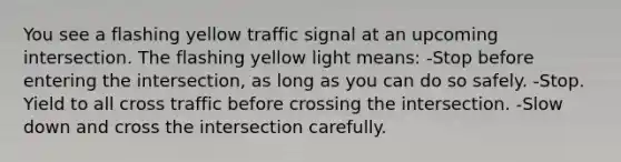 You see a flashing yellow traffic signal at an upcoming intersection. The flashing yellow light means: -Stop before entering the intersection, as long as you can do so safely. -Stop. Yield to all cross traffic before crossing the intersection. -Slow down and cross the intersection carefully.