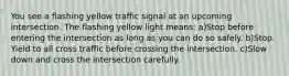 You see a flashing yellow traffic signal at an upcoming intersection. The flashing yellow light means: a)Stop before entering the intersection as long as you can do so safely. b)Stop. Yield to all cross traffic before crossing the intersection. c)Slow down and cross the intersection carefully.