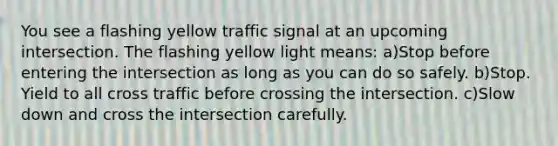 You see a flashing yellow traffic signal at an upcoming intersection. The flashing yellow light means: a)Stop before entering the intersection as long as you can do so safely. b)Stop. Yield to all cross traffic before crossing the intersection. c)Slow down and cross the intersection carefully.