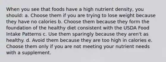 When you see that foods have a high nutrient density, you should: a. Choose them if you are trying to lose weight because they have no calories b. Choose them because they form the foundation of the healthy diet consistent with the USDA Food Intake Patterns c. Use them sparingly because they aren't as healthy. d. Avoid them because they are too high in calories e. Choose them only if you are not meeting your nutrient needs with a supplement.