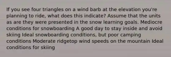 If you see four triangles on a wind barb at the elevation you're planning to ride, what does this indicate? Assume that the units as are they were presented in the snow learning goals. Mediocre conditions for snowboarding A good day to stay inside and avoid skiing Ideal snowboarding conditions, but poor camping conditions Moderate ridgetop wind speeds on the mountain Ideal conditions for skiing