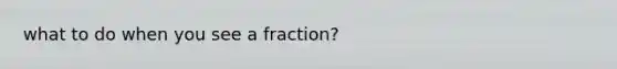 what to do when you see a fraction?