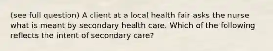 (see full question) A client at a local health fair asks the nurse what is meant by secondary health care. Which of the following reflects the intent of secondary care?