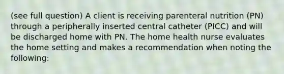 (see full question) A client is receiving parenteral nutrition (PN) through a peripherally inserted central catheter (PICC) and will be discharged home with PN. The home health nurse evaluates the home setting and makes a recommendation when noting the following: