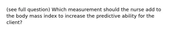 (see full question) Which measurement should the nurse add to the body mass index to increase the predictive ability for the client?