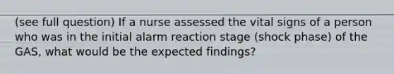 (see full question) If a nurse assessed the vital signs of a person who was in the initial alarm reaction stage (shock phase) of the GAS, what would be the expected findings?