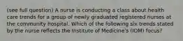 (see full question) A nurse is conducting a class about health care trends for a group of newly graduated registered nurses at the community hospital. Which of the following six trends stated by the nurse reflects the Institute of Medicine's (IOM) focus?