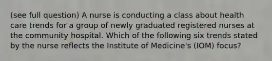 (see full question) A nurse is conducting a class about health care trends for a group of newly graduated registered nurses at the community hospital. Which of the following six trends stated by the nurse reflects the Institute of Medicine's (IOM) focus?