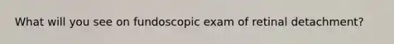What will you see on fundoscopic exam of retinal detachment?